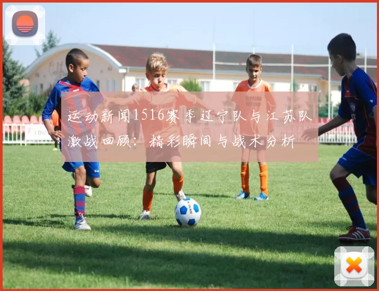 运动新闻1516赛季辽宁队与江苏队激战回顾：精彩瞬间与战术分析