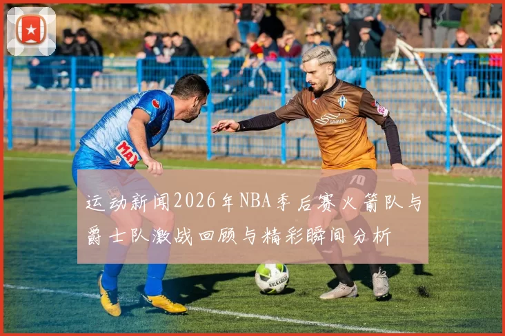 运动新闻2026年NBA季后赛火箭队与爵士队激战回顾与精彩瞬间分析
