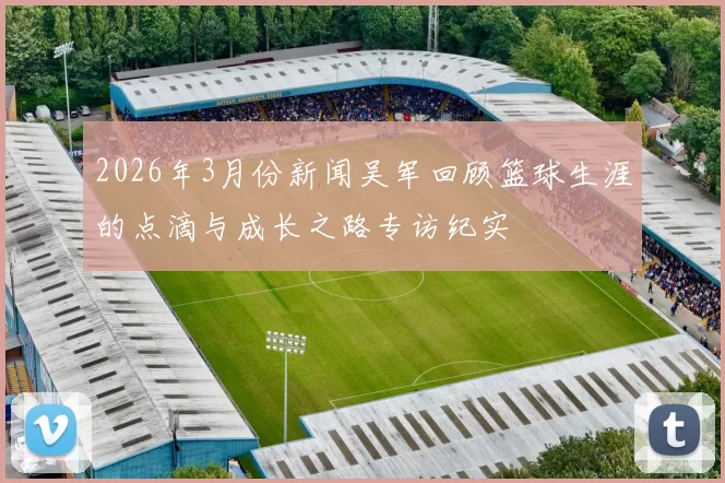 2026年3月份新闻吴军回顾篮球生涯的点滴与成长之路专访纪实